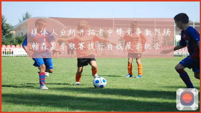 媒体人分析开拓者中锋竞争激烈杨瀚森夏季联赛提升自我展示机会