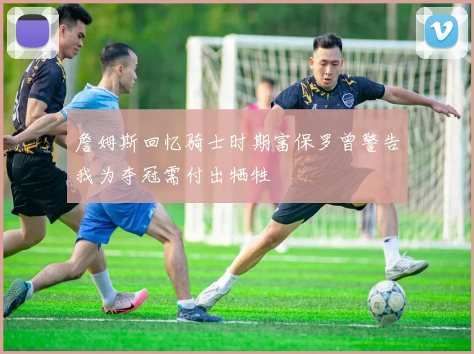 詹姆斯回忆骑士时期富保罗曾警告我为夺冠需付出牺牲